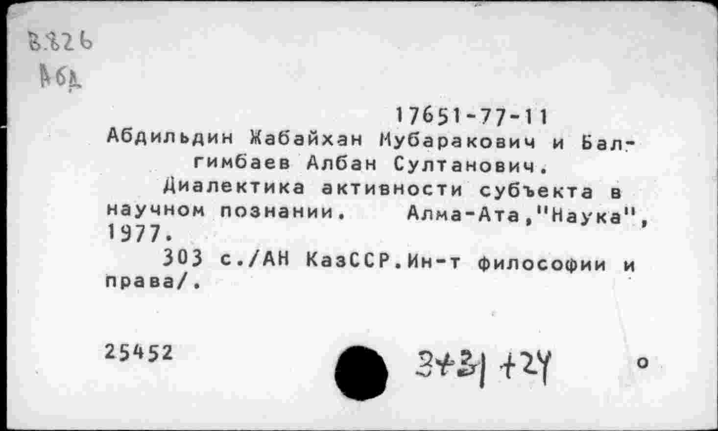 ﻿
17651-77-11
Абдильдин Мабайхан Мубаракович и Бал-гимбаев Албан Султанович.
Диалектика активности субъекта в научном познании. Алма-Ата."Наука" 1977.
303 с./АН КазССР.Ин-т философии и права/.
25А52
